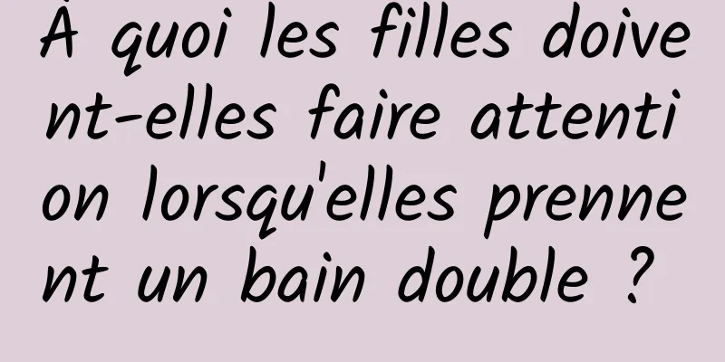 À quoi les filles doivent-elles faire attention lorsqu'elles prennent un bain double ? 