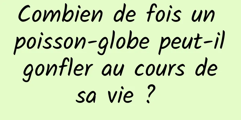 Combien de fois un poisson-globe peut-il gonfler au cours de sa vie ? 