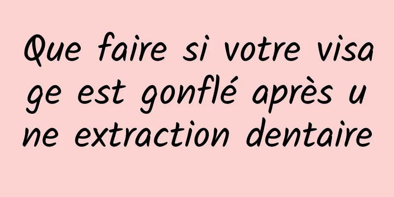 Que faire si votre visage est gonflé après une extraction dentaire