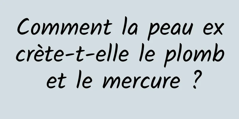 Comment la peau excrète-t-elle le plomb et le mercure ?