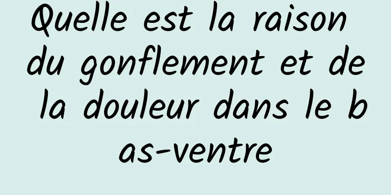 Quelle est la raison du gonflement et de la douleur dans le bas-ventre