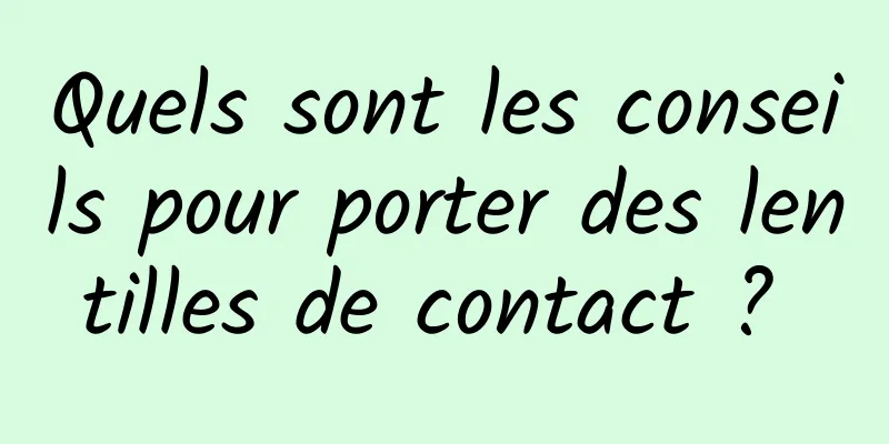 Quels sont les conseils pour porter des lentilles de contact ? 