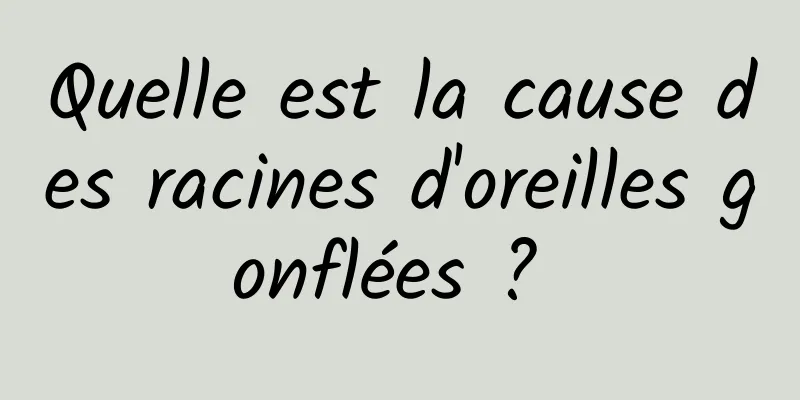 Quelle est la cause des racines d'oreilles gonflées ? 