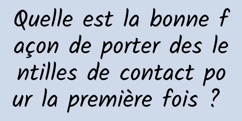 Quelle est la bonne façon de porter des lentilles de contact pour la première fois ? 