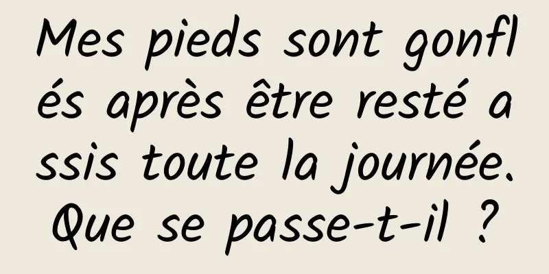 Mes pieds sont gonflés après être resté assis toute la journée. Que se passe-t-il ? 