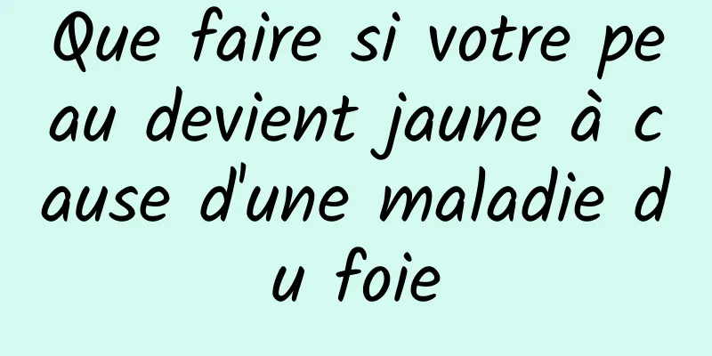 Que faire si votre peau devient jaune à cause d'une maladie du foie