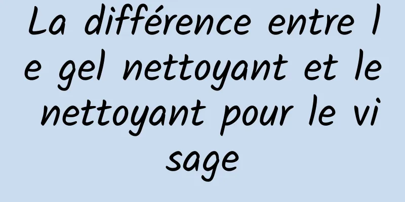 La différence entre le gel nettoyant et le nettoyant pour le visage