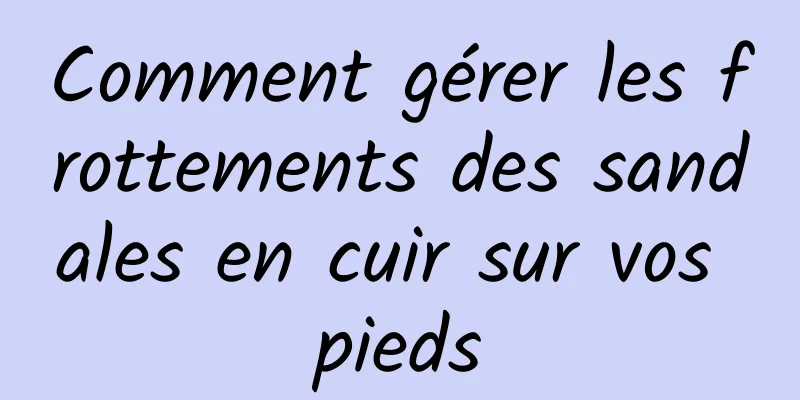 Comment gérer les frottements des sandales en cuir sur vos pieds