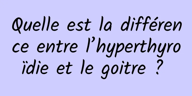 Quelle est la différence entre l’hyperthyroïdie et le goitre ? 