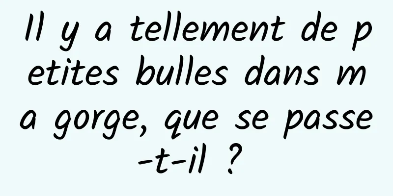 Il y a tellement de petites bulles dans ma gorge, que se passe-t-il ? 