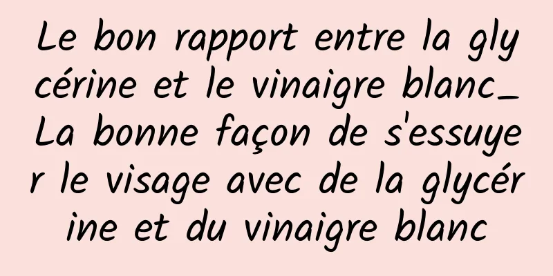 Le bon rapport entre la glycérine et le vinaigre blanc_La bonne façon de s'essuyer le visage avec de la glycérine et du vinaigre blanc