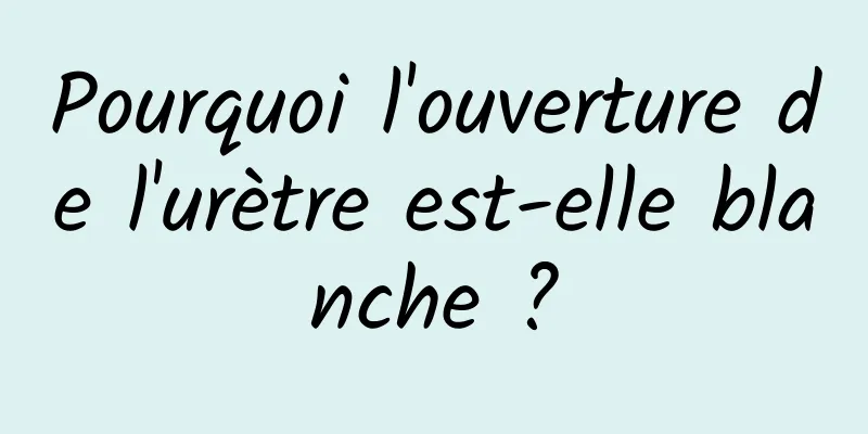 Pourquoi l'ouverture de l'urètre est-elle blanche ?