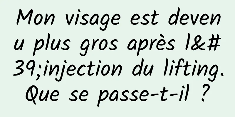 Mon visage est devenu plus gros après l'injection du lifting. Que se passe-t-il ? 