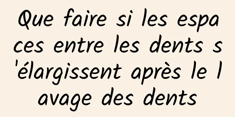 Que faire si les espaces entre les dents s'élargissent après le lavage des dents