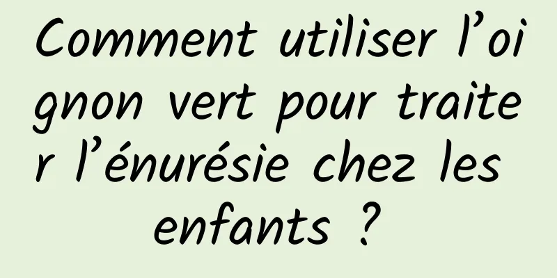 Comment utiliser l’oignon vert pour traiter l’énurésie chez les enfants ? 