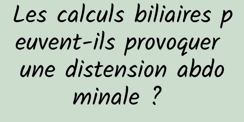 Les calculs biliaires peuvent-ils provoquer une distension abdominale ? 