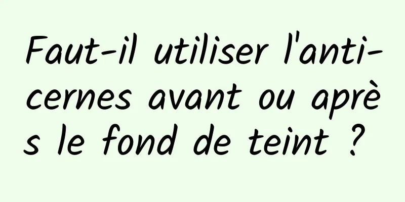 Faut-il utiliser l'anti-cernes avant ou après le fond de teint ? 