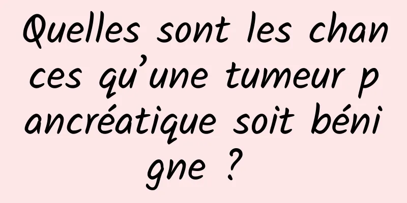 Quelles sont les chances qu’une tumeur pancréatique soit bénigne ? 