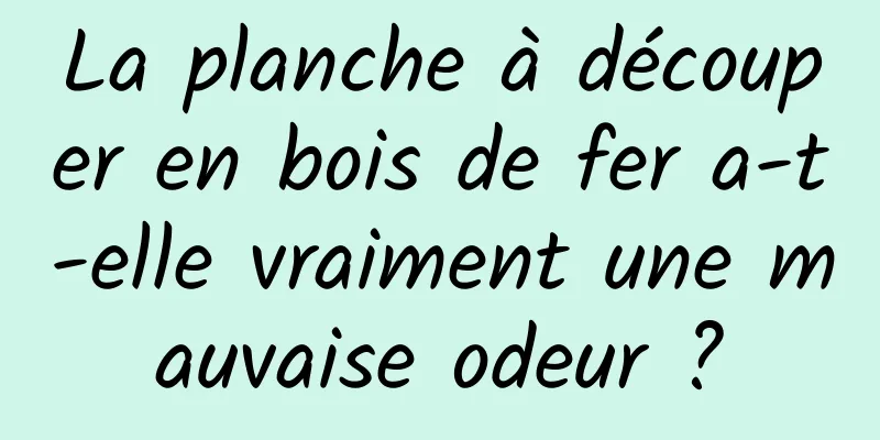 La planche à découper en bois de fer a-t-elle vraiment une mauvaise odeur ?