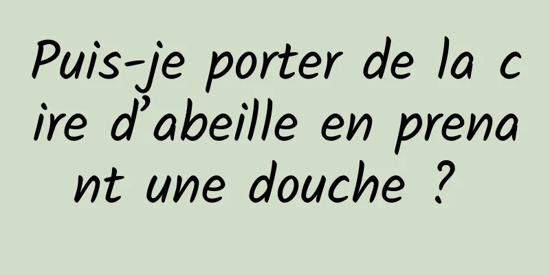 Puis-je porter de la cire d’abeille en prenant une douche ? 