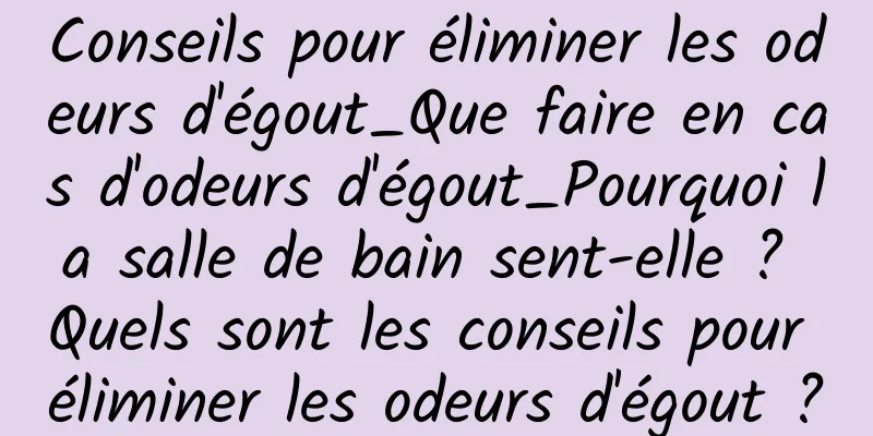 Conseils pour éliminer les odeurs d'égout_Que faire en cas d'odeurs d'égout_Pourquoi la salle de bain sent-elle ? Quels sont les conseils pour éliminer les odeurs d'égout ?