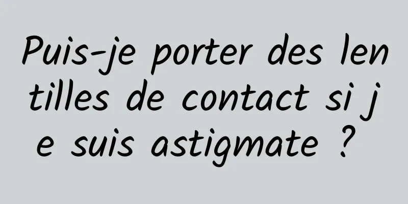 Puis-je porter des lentilles de contact si je suis astigmate ? 