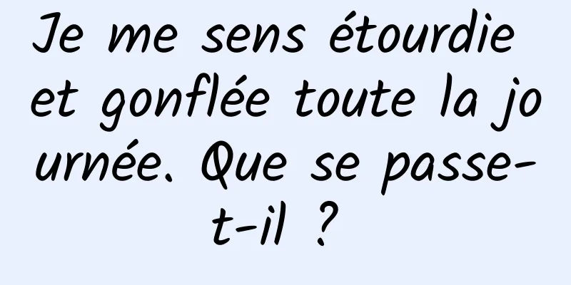 Je me sens étourdie et gonflée toute la journée. Que se passe-t-il ? 