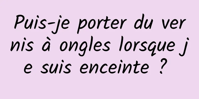 Puis-je porter du vernis à ongles lorsque je suis enceinte ? 