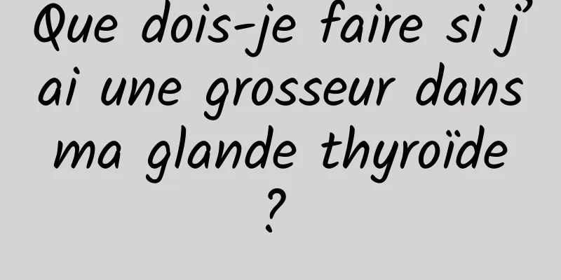 Que dois-je faire si j’ai une grosseur dans ma glande thyroïde ? 