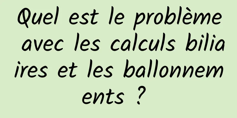 Quel est le problème avec les calculs biliaires et les ballonnements ? 