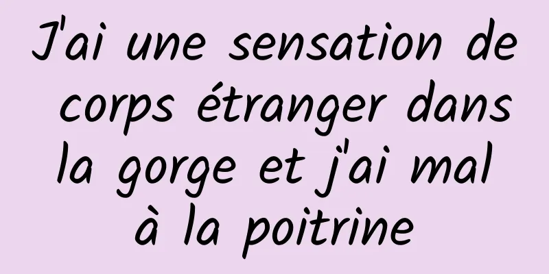 J'ai une sensation de corps étranger dans la gorge et j'ai mal à la poitrine