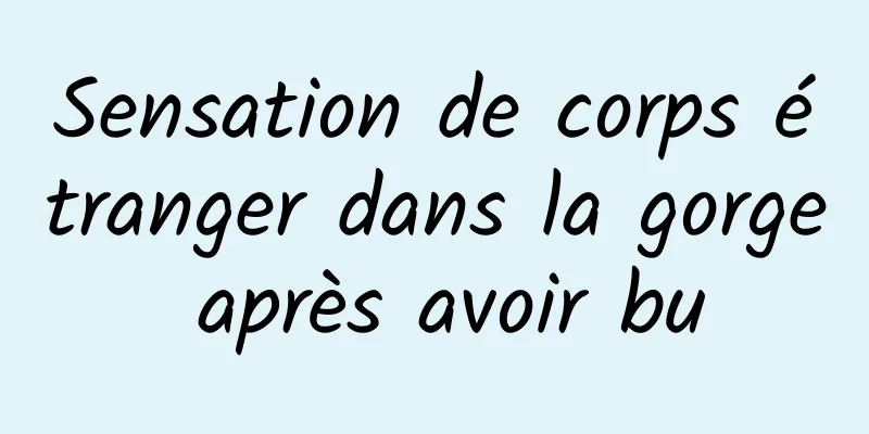 Sensation de corps étranger dans la gorge après avoir bu