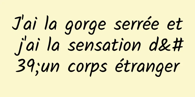 J'ai la gorge serrée et j'ai la sensation d'un corps étranger