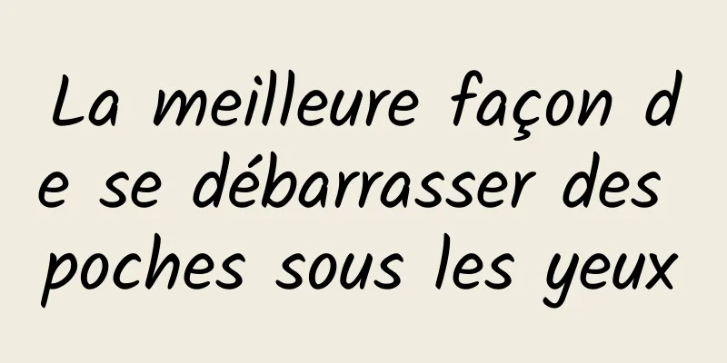 La meilleure façon de se débarrasser des poches sous les yeux