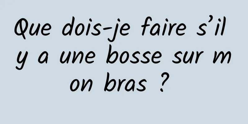 Que dois-je faire s’il y a une bosse sur mon bras ? 