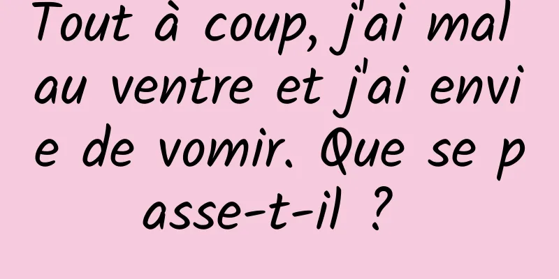 Tout à coup, j'ai mal au ventre et j'ai envie de vomir. Que se passe-t-il ? 