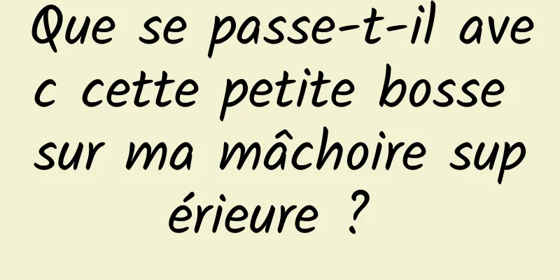 Que se passe-t-il avec cette petite bosse sur ma mâchoire supérieure ? 