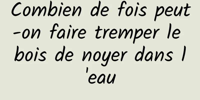 Combien de fois peut-on faire tremper le bois de noyer dans l'eau