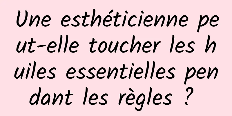 Une esthéticienne peut-elle toucher les huiles essentielles pendant les règles ? 