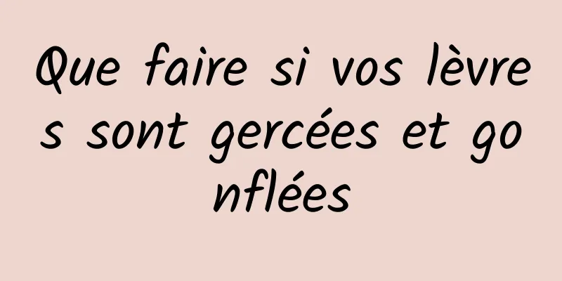 Que faire si vos lèvres sont gercées et gonflées