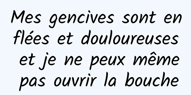 Mes gencives sont enflées et douloureuses et je ne peux même pas ouvrir la bouche