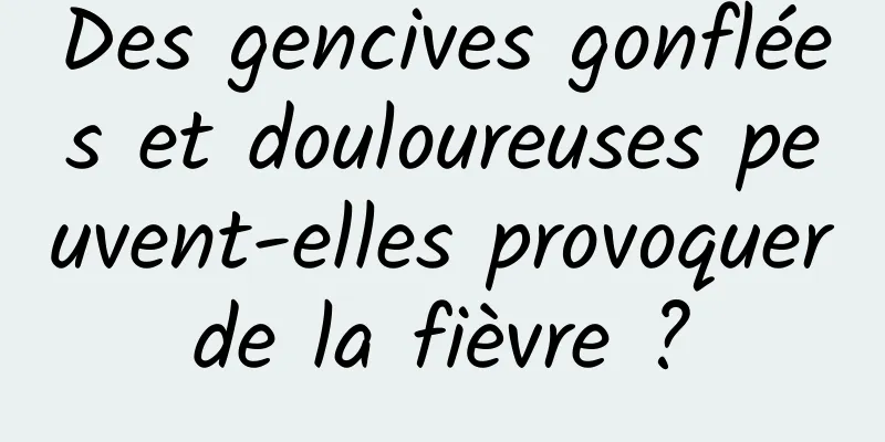 Des gencives gonflées et douloureuses peuvent-elles provoquer de la fièvre ? 