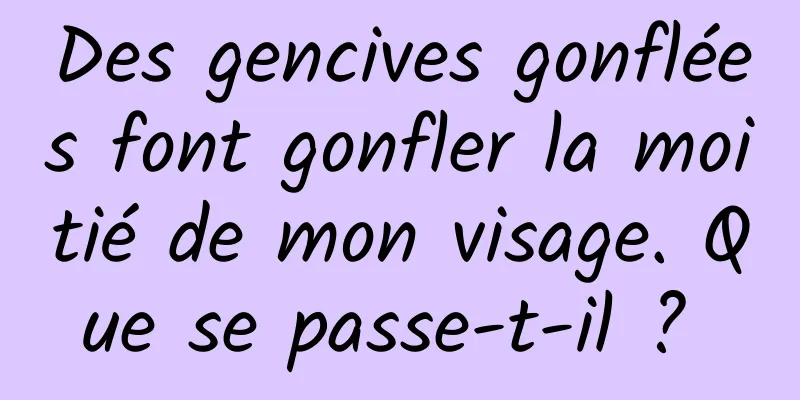 Des gencives gonflées font gonfler la moitié de mon visage. Que se passe-t-il ? 