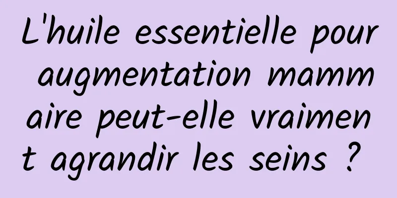 L'huile essentielle pour augmentation mammaire peut-elle vraiment agrandir les seins ? 