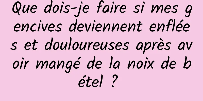 Que dois-je faire si mes gencives deviennent enflées et douloureuses après avoir mangé de la noix de bétel ? 