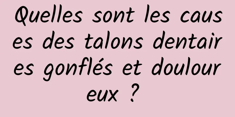 Quelles sont les causes des talons dentaires gonflés et douloureux ? 