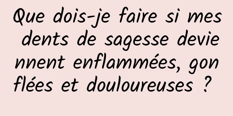 Que dois-je faire si mes dents de sagesse deviennent enflammées, gonflées et douloureuses ? 