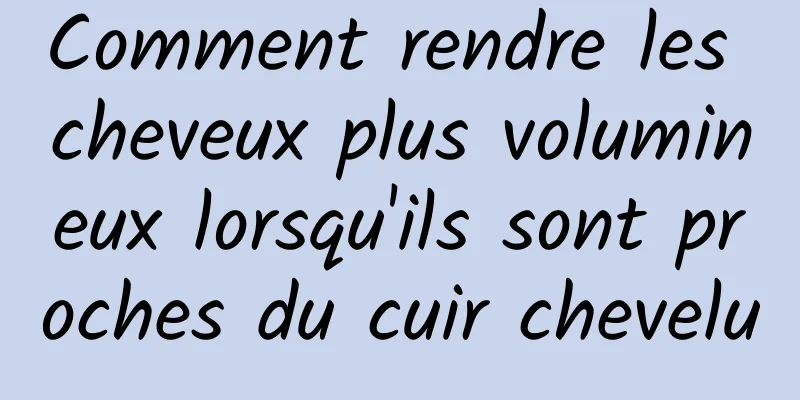 Comment rendre les cheveux plus volumineux lorsqu'ils sont proches du cuir chevelu