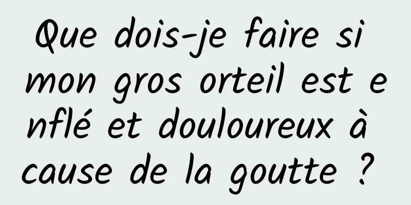 Que dois-je faire si mon gros orteil est enflé et douloureux à cause de la goutte ? 