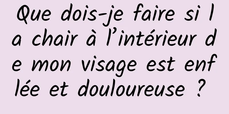 Que dois-je faire si la chair à l’intérieur de mon visage est enflée et douloureuse ? 